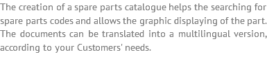 The creation of a spare parts catalogue helps the searching for spare parts codes and allows the graphic displaying of the part. The documents can be translated into a multilingual version, according to your Customers' needs.